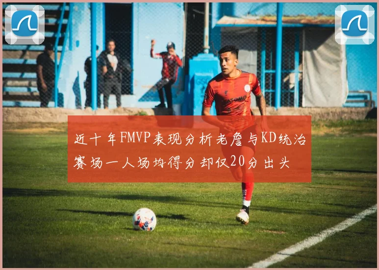 近十年FMVP表现分析老詹与KD统治赛场一人场均得分却仅20分出头