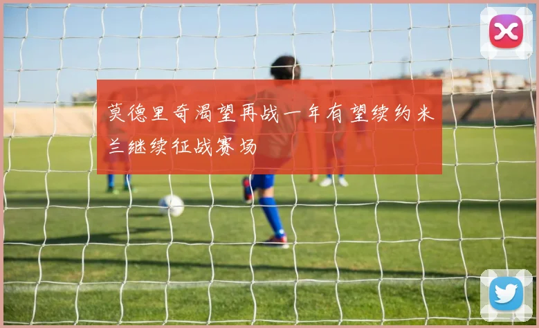 莫德里奇渴望再战一年有望续约米兰继续征战赛场