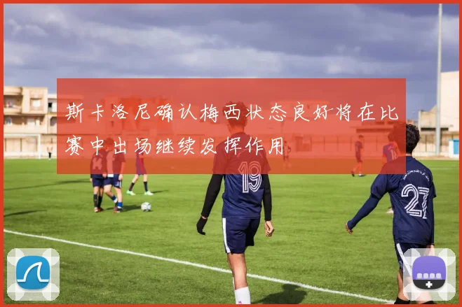 斯卡洛尼确认梅西状态良好将在比赛中出场继续发挥作用