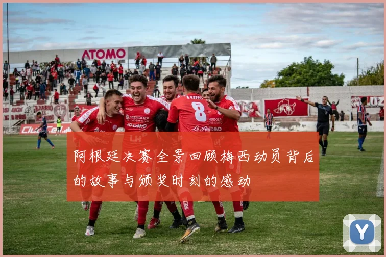 阿根廷决赛全景回顾梅西动员背后的故事与颁奖时刻的感动