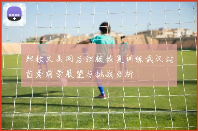 郑钦文美网后积极恢复训练武汉站首秀前景展望与挑战分析