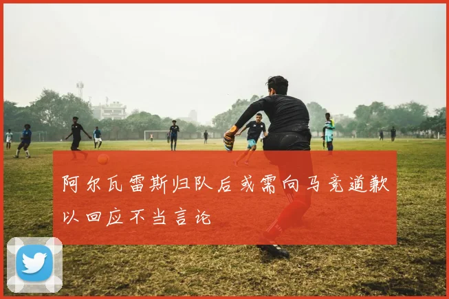 阿尔瓦雷斯归队后或需向马竞道歉以回应不当言论