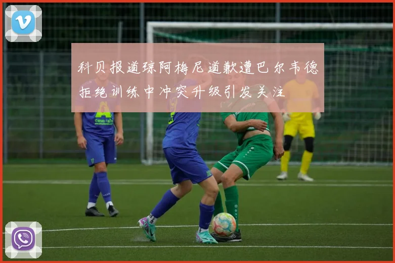 科贝报道琼阿梅尼道歉遭巴尔韦德拒绝训练中冲突升级引发关注