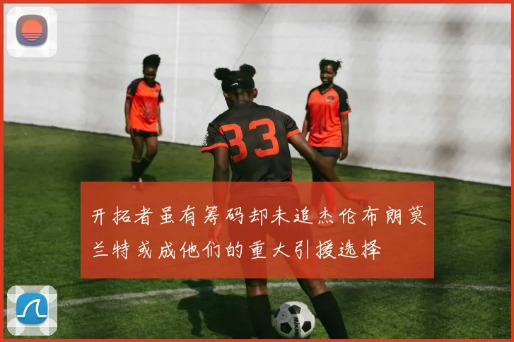 开拓者虽有筹码却未追杰伦布朗莫兰特或成他们的重大引援选择