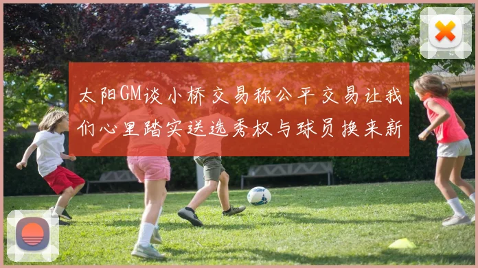 太阳GM谈小桥交易称公平交易让我们心里踏实送选秀权与球员换来新希望