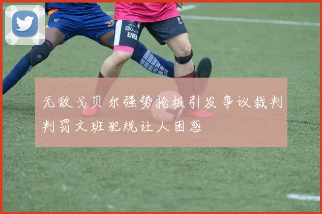 无敌戈贝尔强势抢板引发争议裁判判罚文班犯规让人困惑