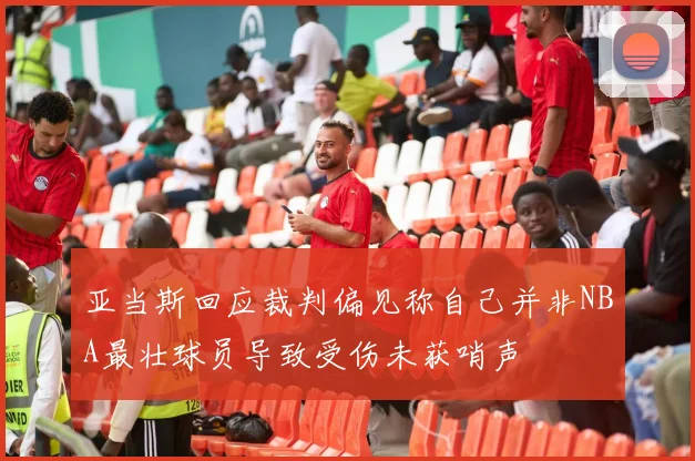 亚当斯回应裁判偏见称自己并非NBA最壮球员导致受伤未获哨声