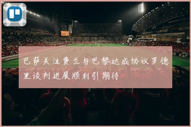 巴萨关注费兰与巴黎达成协议罗德里谈判进展顺利引期待