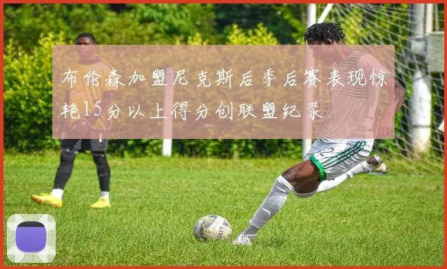 布伦森加盟尼克斯后季后赛表现惊艳15分以上得分创联盟纪录