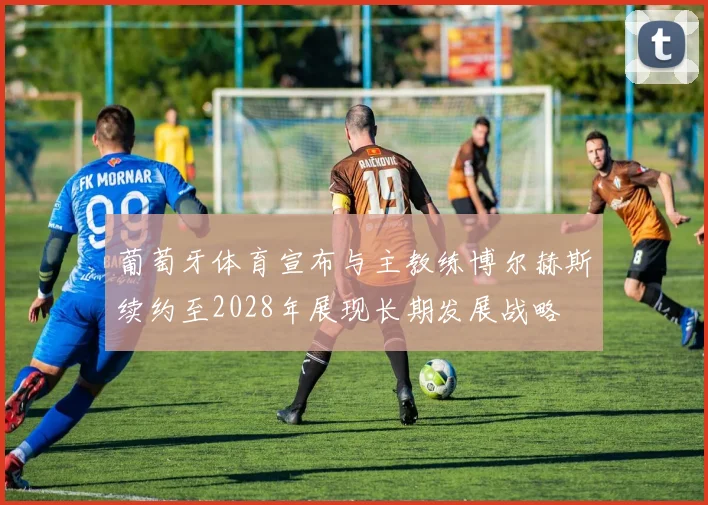 葡萄牙体育宣布与主教练博尔赫斯续约至2028年展现长期发展战略