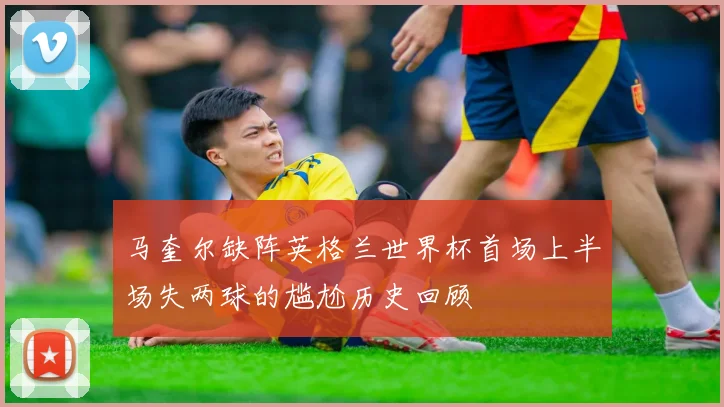 马奎尔缺阵英格兰世界杯首场上半场失两球的尴尬历史回顾