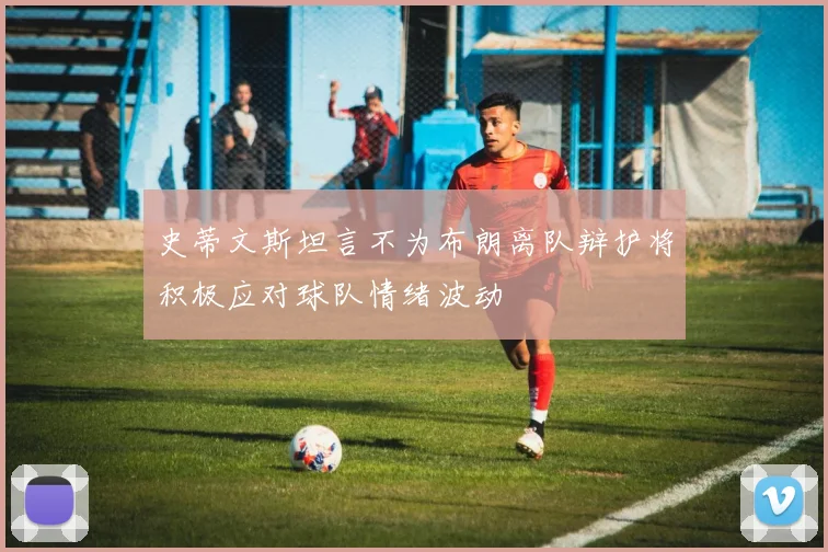 史蒂文斯坦言不为布朗离队辩护将积极应对球队情绪波动