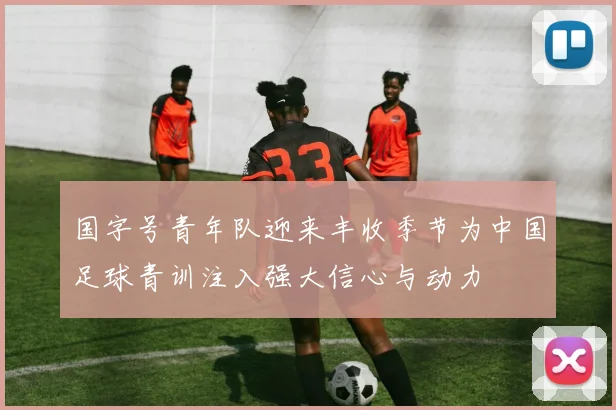 国字号青年队迎来丰收季节为中国足球青训注入强大信心与动力