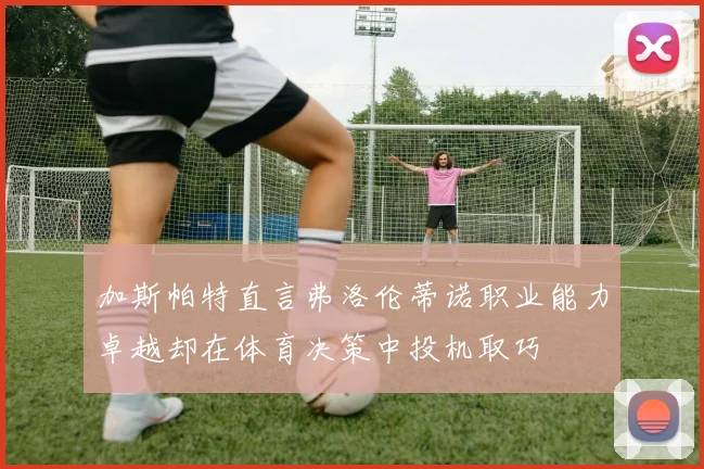 加斯帕特直言弗洛伦蒂诺职业能力卓越却在体育决策中投机取巧