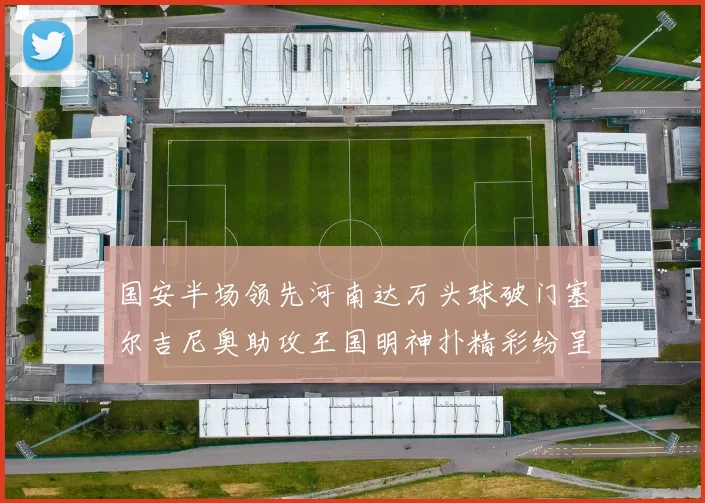 国安半场领先河南达万头球破门塞尔吉尼奥助攻王国明神扑精彩纷呈
