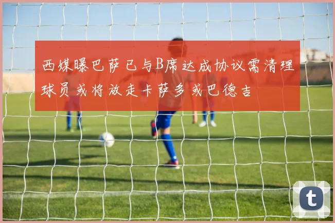 西媒曝巴萨已与B席达成协议需清理球员或将放走卡萨多或巴德吉