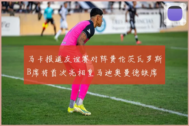 马卡报道友谊赛对阵费伦茨瓦罗斯B席将首次亮相皇马迪奥曼德缺席