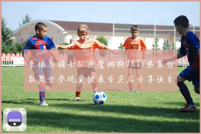 乐福与骑士队友詹姆斯JRTT弗莱伦敦聚会参观爱彼表专卖店分享快乐时光