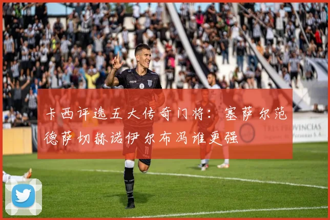 卡西评选五大传奇门将：塞萨尔范德萨切赫诺伊尔布冯谁更强