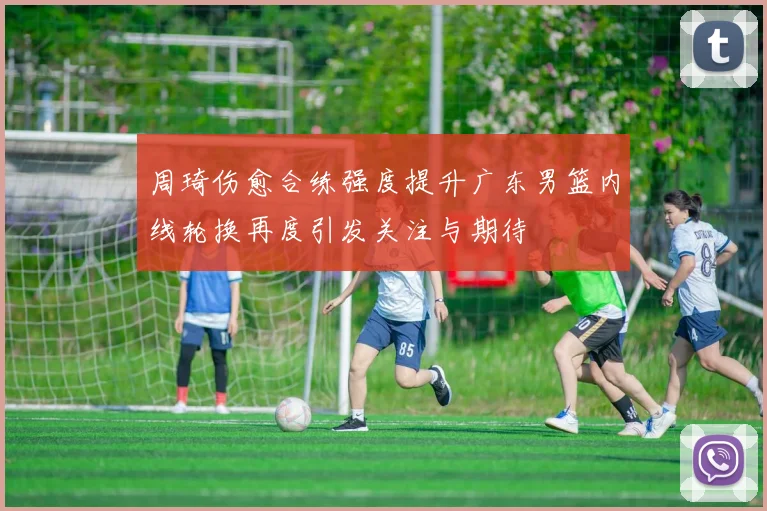 周琦伤愈合练强度提升广东男篮内线轮换再度引发关注与期待